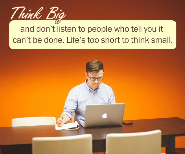 Think big and don’t listen to people who tell you it can’t be done. life is too short to think small.